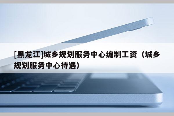 [黑龍江]城鄉規劃服務中心編制工資（城鄉規劃服務中心待遇）