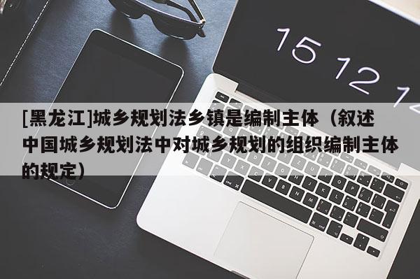 [黑龍江]城鄉規劃法鄉鎮是編制主體（敘述中國城鄉規劃法中對城鄉規劃的組織編制主體的規定）