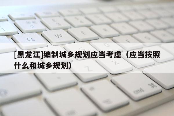 [黑龍江]編制城鄉規劃應當考慮（應當按照什么和城鄉規劃）
