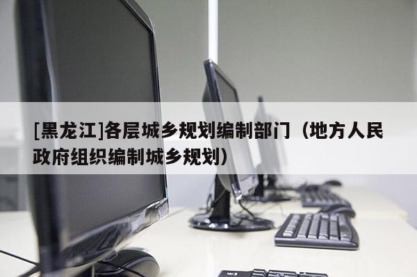 [黑龍江]各層城鄉(xiāng)規(guī)劃編制部門（地方人民政府組織編制城鄉(xiāng)規(guī)劃）
