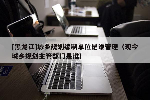 [黑龍江]城鄉規劃編制單位是誰管理（現今城鄉規劃主管部門是誰）