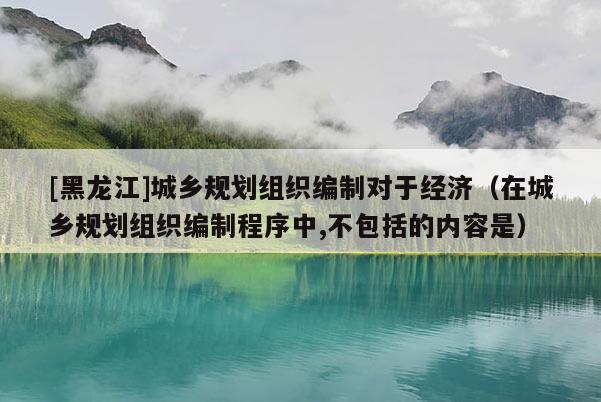 [黑龍江]城鄉規劃組織編制對于經濟（在城鄉規劃組織編制程序中,不包括的內容是）