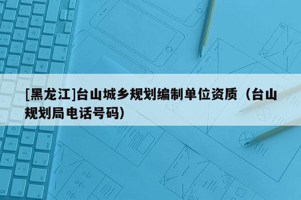 [黑龍江]臺山城鄉規劃編制單位資質（臺山規劃局電話號碼）