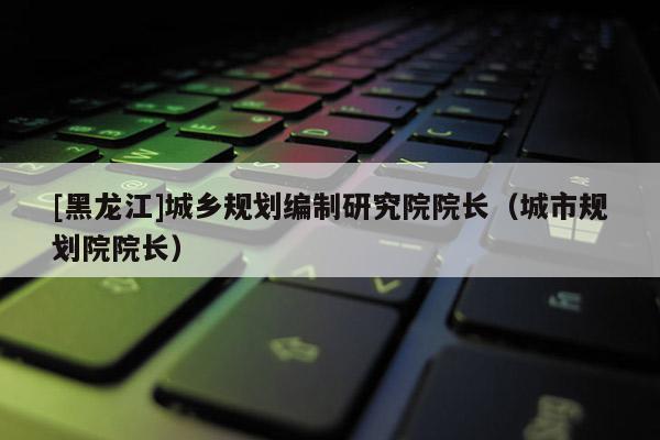 [黑龍江]城鄉規劃編制研究院院長（城市規劃院院長）