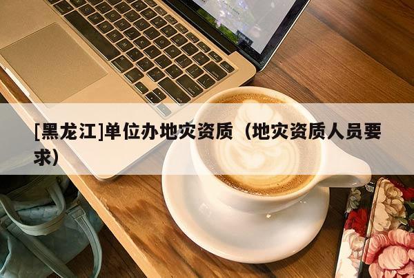 [黑龍江]單位辦地災(zāi)資質(zhì)（地災(zāi)資質(zhì)人員要求）