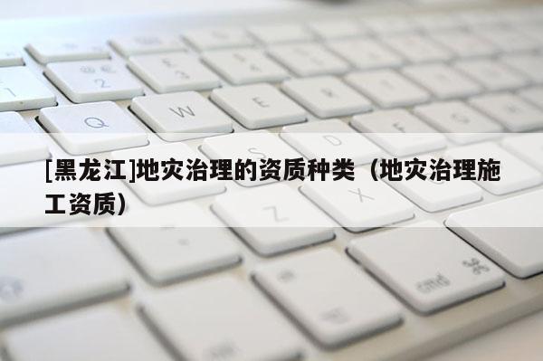[黑龍江]地災(zāi)治理的資質(zhì)種類（地災(zāi)治理施工資質(zhì)）