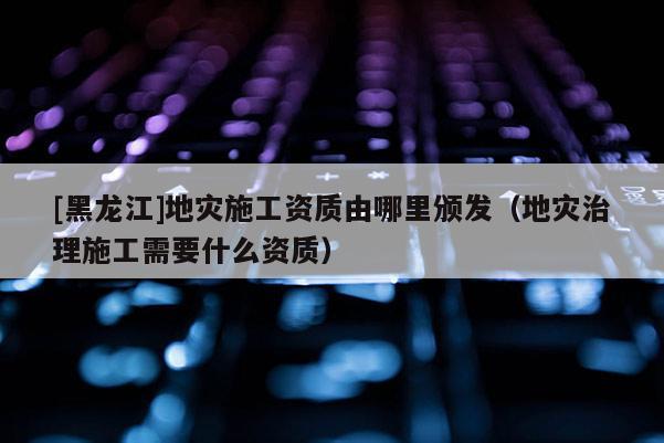 [黑龍江]地災施工資質由哪里頒發（地災治理施工需要什么資質）