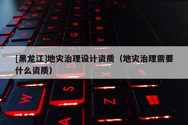 [黑龍江]地災治理設計資質（地災治理需要什么資質）