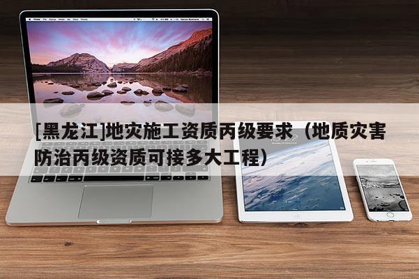 [黑龍江]地災施工資質丙級要求（地質災害防治丙級資質可接多大工程）