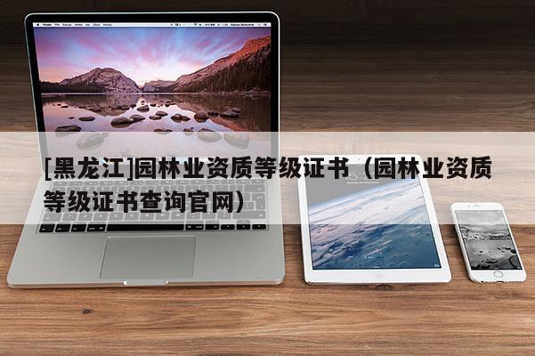 [黑龍江]園林業資質等級證書（園林業資質等級證書查詢官網）