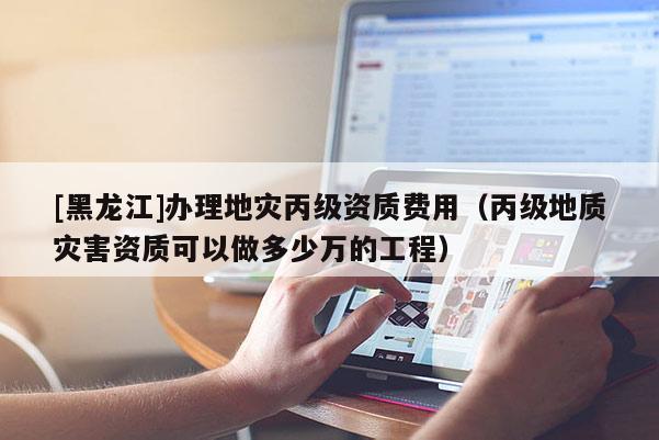 [黑龍江]辦理地災丙級資質費用（丙級地質災害資質可以做多少萬的工程）