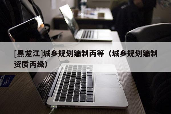 [黑龍江]城鄉規劃編制丙等（城鄉規劃編制資質丙級）