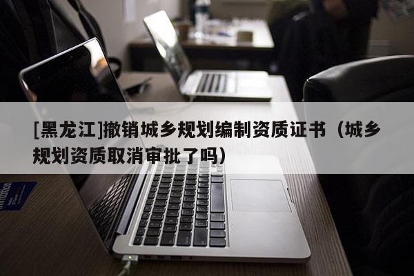 [黑龍江]撤銷城鄉規劃編制資質證書（城鄉規劃資質取消審批了嗎）