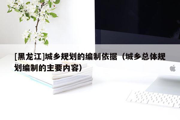 [黑龍江]城鄉(xiāng)規(guī)劃的編制依據（城鄉(xiāng)總體規(guī)劃編制的主要內容）