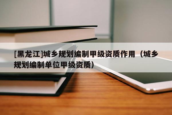 [黑龍江]城鄉規劃編制甲級資質作用（城鄉規劃編制單位甲級資質）