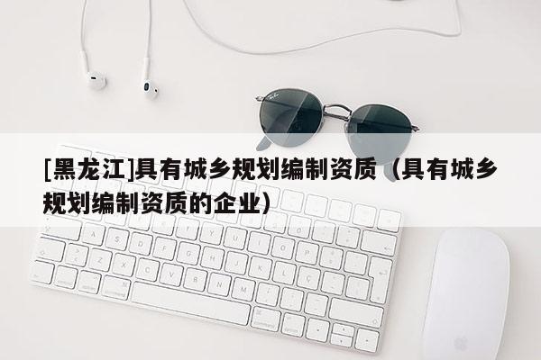 [黑龍江]具有城鄉規劃編制資質（具有城鄉規劃編制資質的企業）