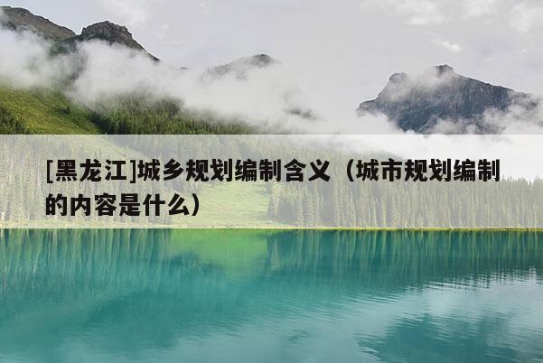 [黑龍江]城鄉規劃編制含義（城市規劃編制的內容是什么）