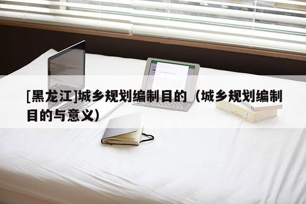 [黑龍江]城鄉規劃編制目的（城鄉規劃編制目的與意義）