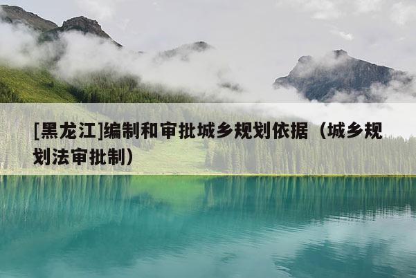 [黑龍江]編制和審批城鄉規劃依據（城鄉規劃法審批制）