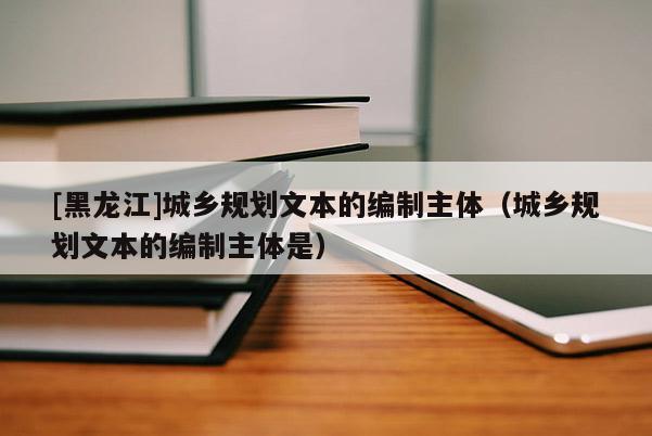 [黑龍江]城鄉規劃文本的編制主體（城鄉規劃文本的編制主體是）