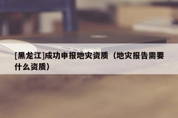 [黑龍江]成功申報地災資質（地災報告需要什么資質）