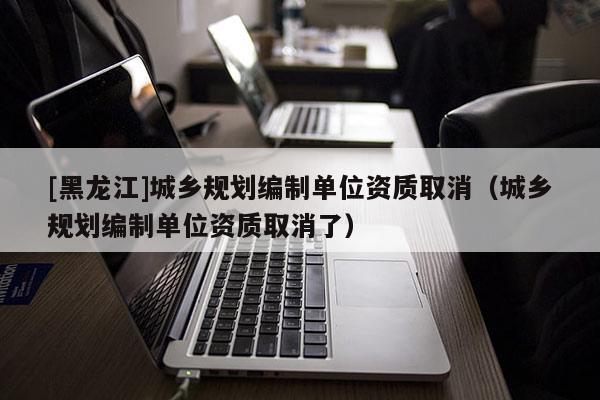 [黑龍江]城鄉規劃編制單位資質取消（城鄉規劃編制單位資質取消了）