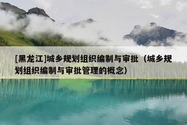 [黑龍江]城鄉(xiāng)規(guī)劃組織編制與審批（城鄉(xiāng)規(guī)劃組織編制與審批管理的概念）