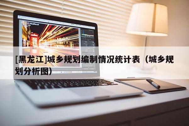 [黑龍江]城鄉規劃編制情況統計表（城鄉規劃分析圖）