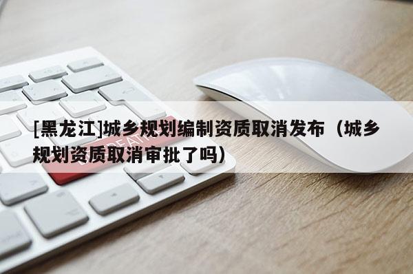 [黑龍江]城鄉規劃編制資質取消發布（城鄉規劃資質取消審批了嗎）