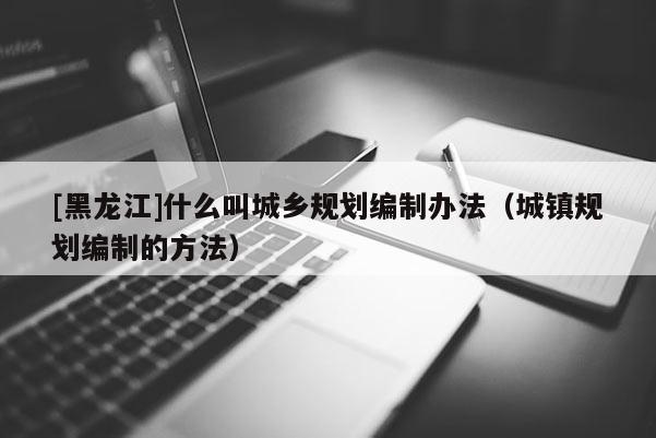 [黑龍江]什么叫城鄉(xiāng)規(guī)劃編制辦法（城鎮(zhèn)規(guī)劃編制的方法）