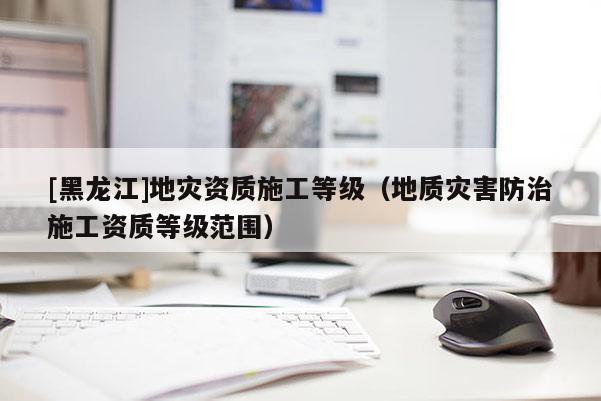 [黑龍江]地災資質施工等級（地質災害防治施工資質等級范圍）