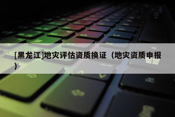 [黑龍江]地災評估資質換證（地災資質申報）
