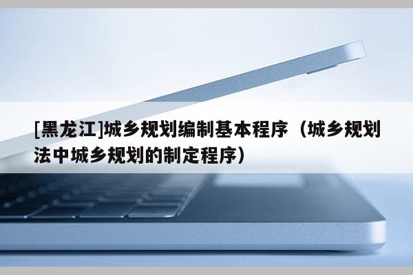 [黑龍江]城鄉(xiāng)規(guī)劃編制基本程序（城鄉(xiāng)規(guī)劃法中城鄉(xiāng)規(guī)劃的制定程序）
