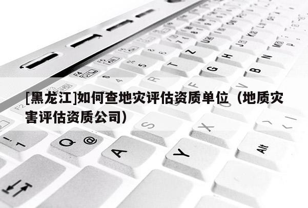 [黑龍江]如何查地災(zāi)評(píng)估資質(zhì)單位（地質(zhì)災(zāi)害評(píng)估資質(zhì)公司）