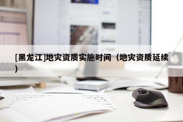 [黑龍江]地災資質實施時間（地災資質延續）