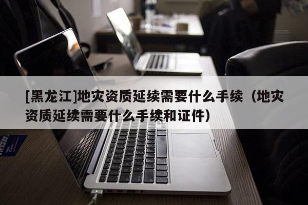 [黑龍江]地災(zāi)資質(zhì)延續(xù)需要什么手續(xù)（地災(zāi)資質(zhì)延續(xù)需要什么手續(xù)和證件）