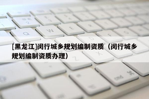 [黑龍江]閔行城鄉規劃編制資質（閔行城鄉規劃編制資質辦理）