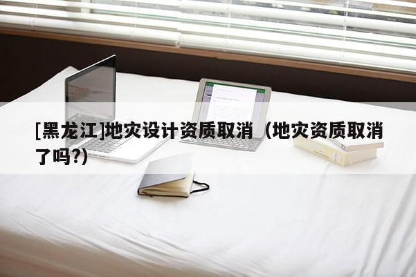 [黑龍江]地災設計資質取消（地災資質取消了嗎?）