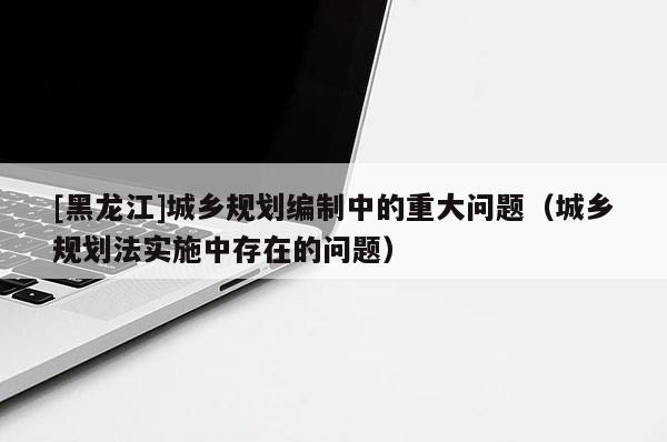 [黑龍江]城鄉規劃編制中的重大問題（城鄉規劃法實施中存在的問題）