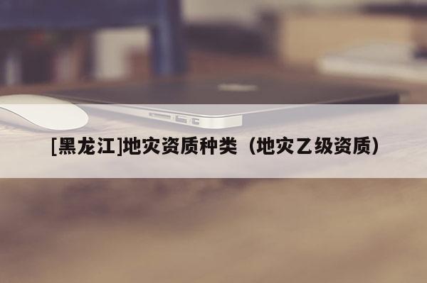 [黑龍江]地災(zāi)資質(zhì)種類（地災(zāi)乙級資質(zhì)）