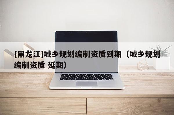 [黑龍江]城鄉規劃編制資質到期（城鄉規劃編制資質 延期）