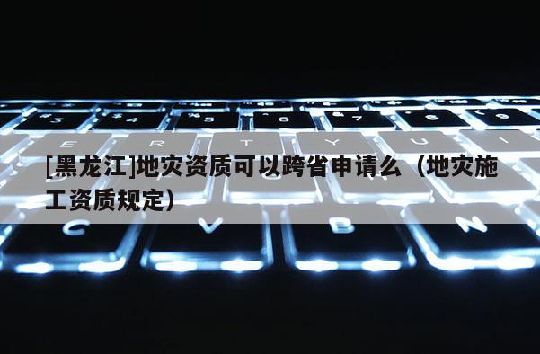 [黑龍江]地災資質可以跨省申請么（地災施工資質規定）