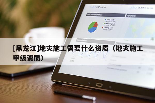 [黑龍江]地災施工需要什么資質（地災施工甲級資質）