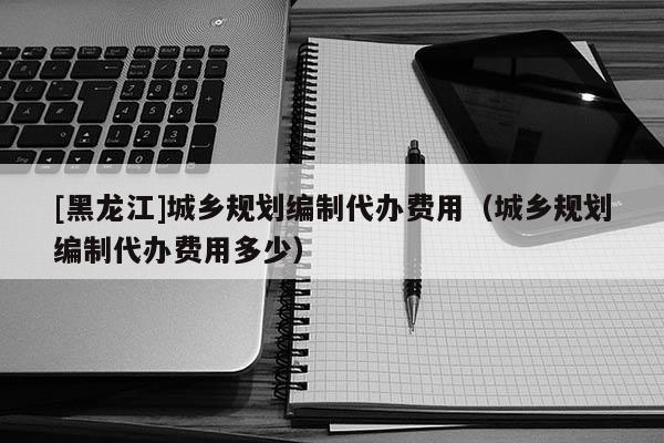 [黑龍江]城鄉(xiāng)規(guī)劃編制代辦費用（城鄉(xiāng)規(guī)劃編制代辦費用多少）