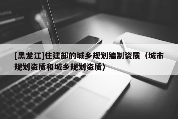 [黑龍江]住建部的城鄉規劃編制資質（城市規劃資質和城鄉規劃資質）