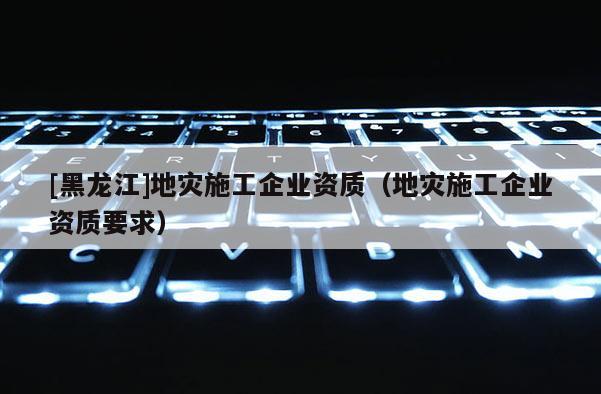 [黑龍江]地災(zāi)施工企業(yè)資質(zhì)（地災(zāi)施工企業(yè)資質(zhì)要求）