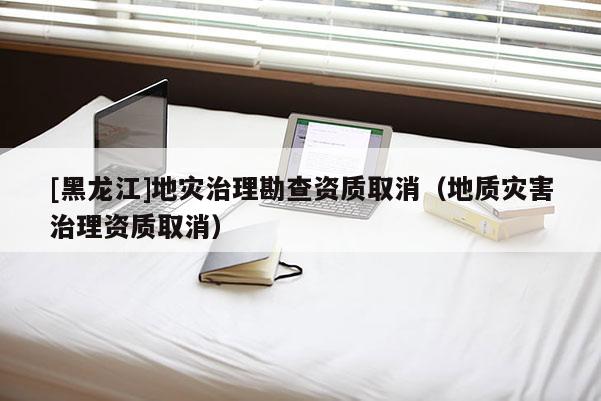[黑龍江]地災治理勘查資質取消（地質災害治理資質取消）