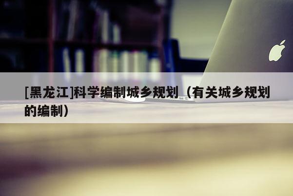 [黑龍江]科學編制城鄉規劃（有關城鄉規劃的編制）