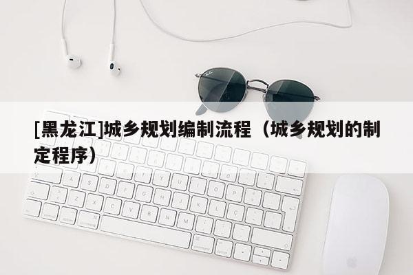 [黑龍江]城鄉(xiāng)規(guī)劃編制流程（城鄉(xiāng)規(guī)劃的制定程序）