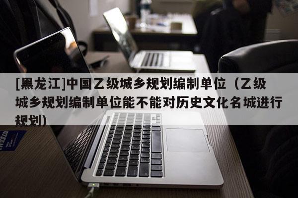 [黑龍江]中國乙級城鄉規劃編制單位（乙級城鄉規劃編制單位能不能對歷史文化名城進行規劃）